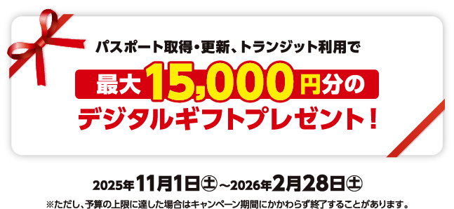 パスポート取得・更新、トランジット利用で最大15,000円分のデジタルギフトプレゼント！2025年11月1日㊏～2026年2月28日㊏※ただし、予算の上限に達した場合はキャンペーン期間にかかわらず終了することがあります。